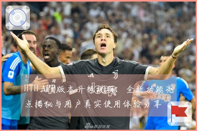 HTH APP版本升级说明：全新功能亮点揭秘与用户真实使用体验分享