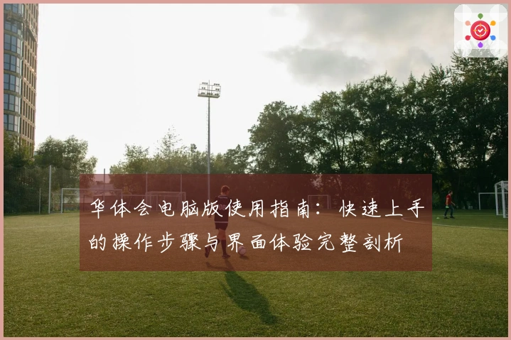 华体会电脑版使用指南：快速上手的操作步骤与界面体验完整剖析