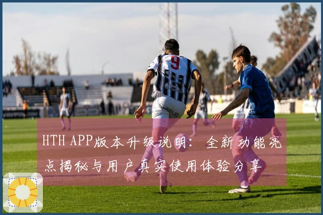 HTH APP版本升级说明：全新功能亮点揭秘与用户真实使用体验分享