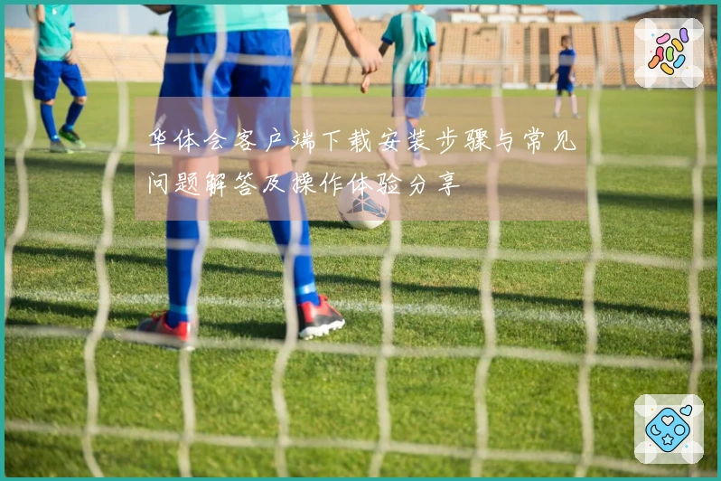 华体会客户端下载安装步骤与常见问题解答及操作体验分享