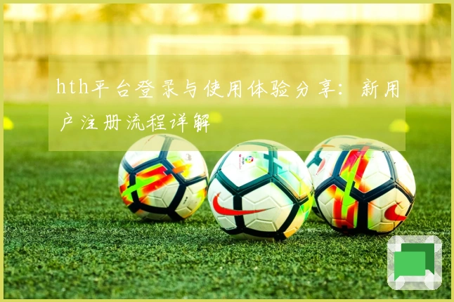 hth平台登录与使用体验分享：新用户注册流程详解